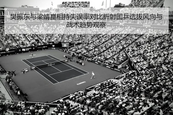 樊振东与梁靖崑相持失误率对比折射国乒选拔风向与战术趋势观察